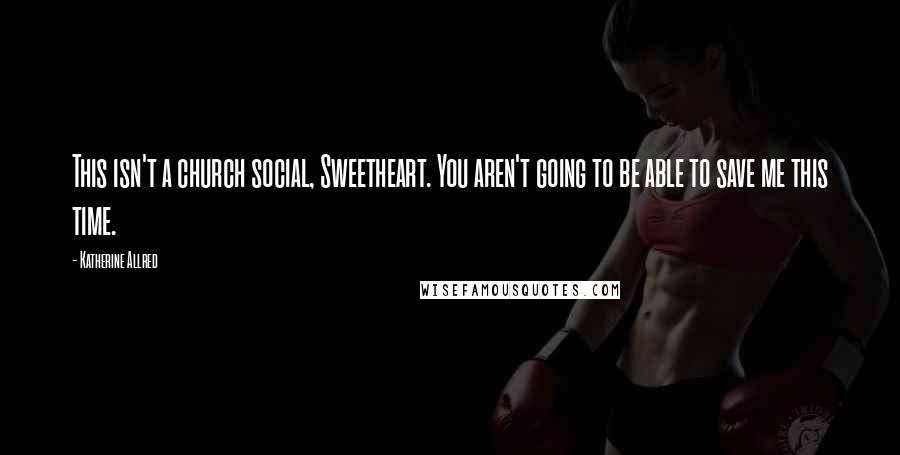 Katherine Allred Quotes: This isn't a church social, Sweetheart. You aren't going to be able to save me this time.