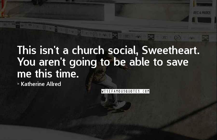 Katherine Allred Quotes: This isn't a church social, Sweetheart. You aren't going to be able to save me this time.