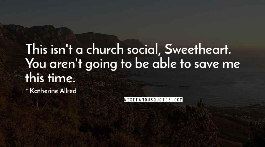 Katherine Allred Quotes: This isn't a church social, Sweetheart. You aren't going to be able to save me this time.