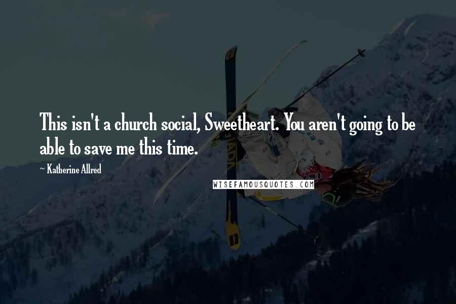 Katherine Allred Quotes: This isn't a church social, Sweetheart. You aren't going to be able to save me this time.