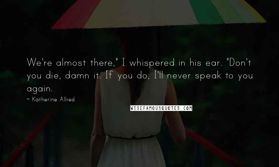 Katherine Allred Quotes: We're almost there," I whispered in his ear. "Don't you die, damn it. If you do, I'll never speak to you again.