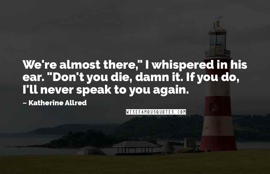 Katherine Allred Quotes: We're almost there," I whispered in his ear. "Don't you die, damn it. If you do, I'll never speak to you again.