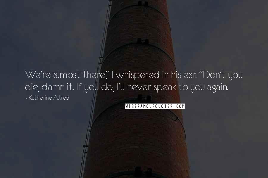 Katherine Allred Quotes: We're almost there," I whispered in his ear. "Don't you die, damn it. If you do, I'll never speak to you again.