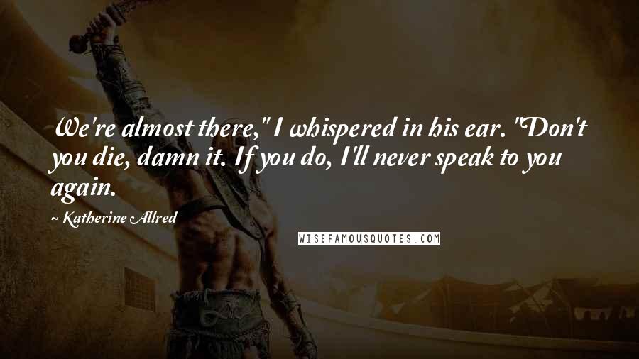 Katherine Allred Quotes: We're almost there," I whispered in his ear. "Don't you die, damn it. If you do, I'll never speak to you again.