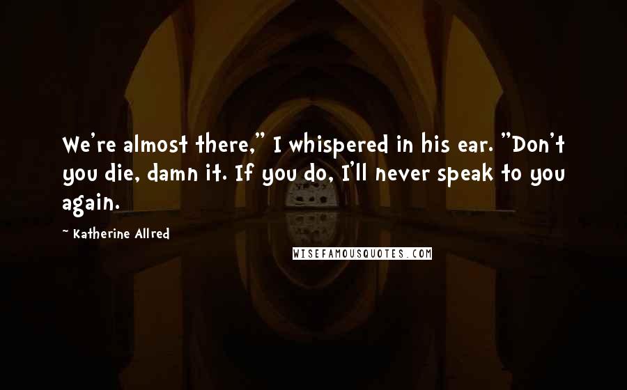 Katherine Allred Quotes: We're almost there," I whispered in his ear. "Don't you die, damn it. If you do, I'll never speak to you again.