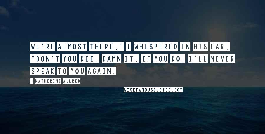 Katherine Allred Quotes: We're almost there," I whispered in his ear. "Don't you die, damn it. If you do, I'll never speak to you again.