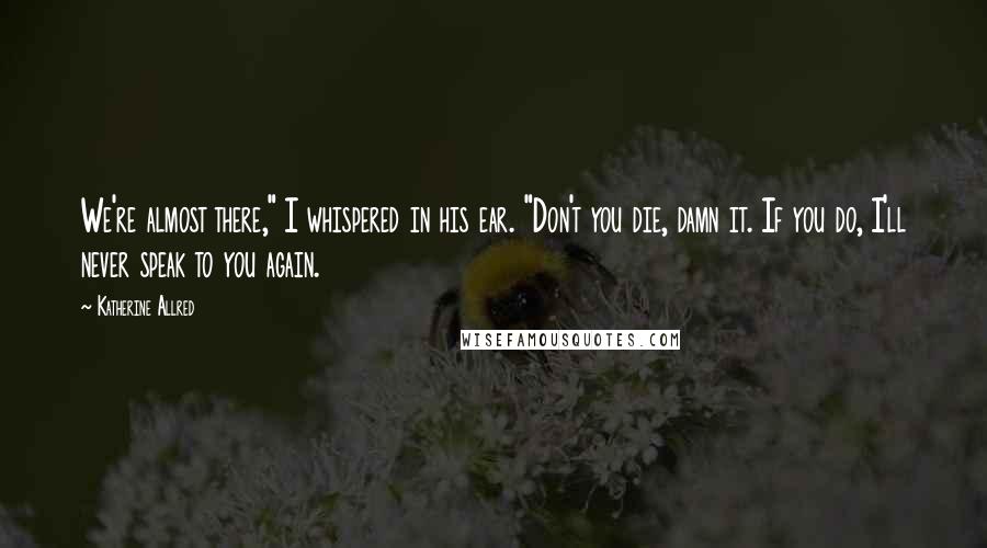 Katherine Allred Quotes: We're almost there," I whispered in his ear. "Don't you die, damn it. If you do, I'll never speak to you again.