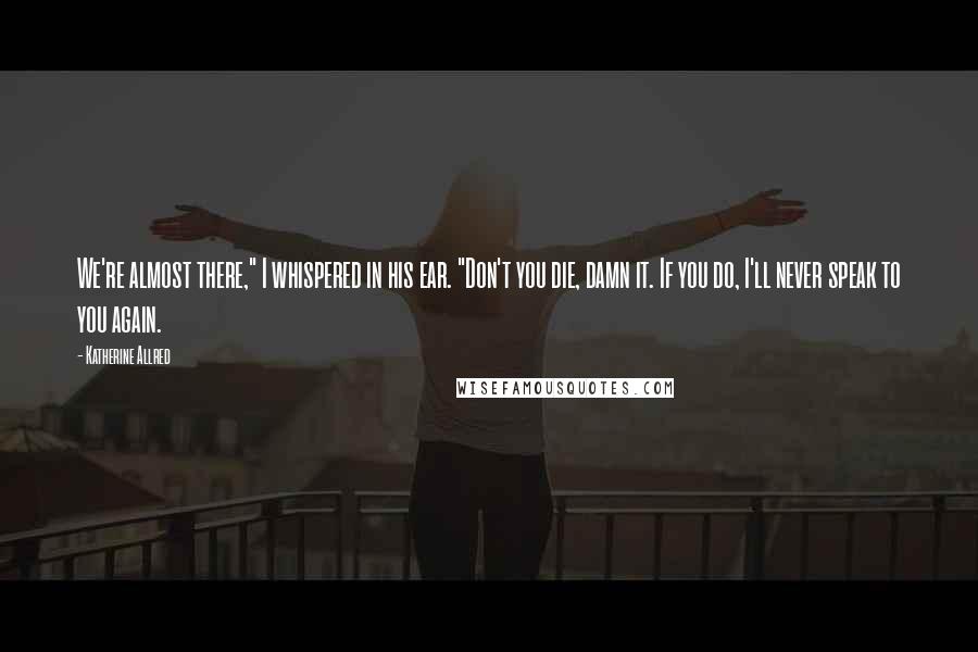 Katherine Allred Quotes: We're almost there," I whispered in his ear. "Don't you die, damn it. If you do, I'll never speak to you again.