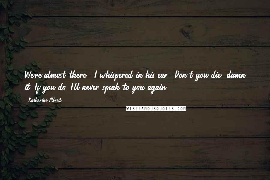 Katherine Allred Quotes: We're almost there," I whispered in his ear. "Don't you die, damn it. If you do, I'll never speak to you again.