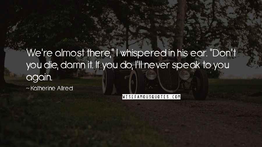 Katherine Allred Quotes: We're almost there," I whispered in his ear. "Don't you die, damn it. If you do, I'll never speak to you again.