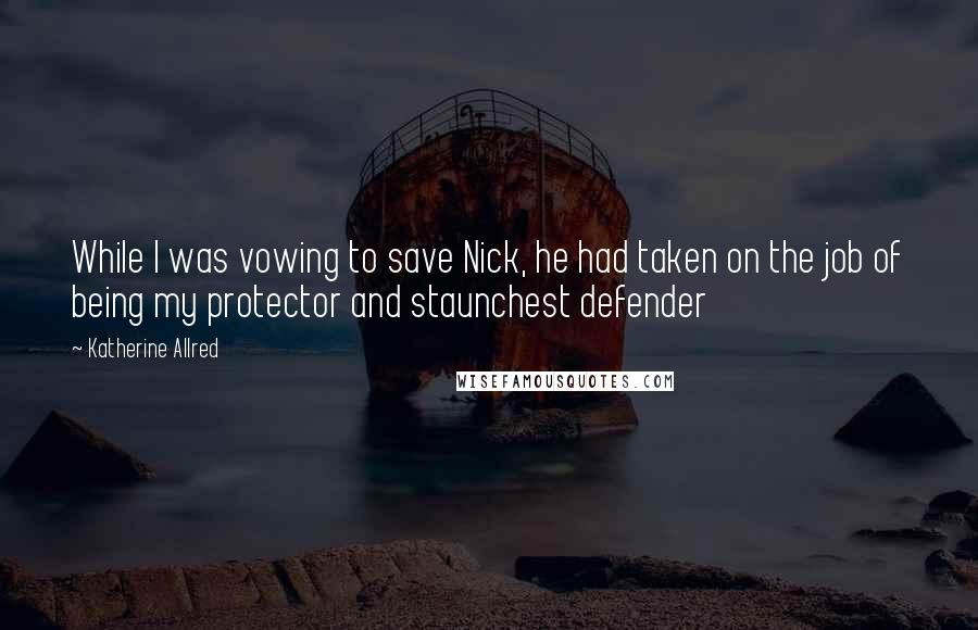Katherine Allred Quotes: While I was vowing to save Nick, he had taken on the job of being my protector and staunchest defender