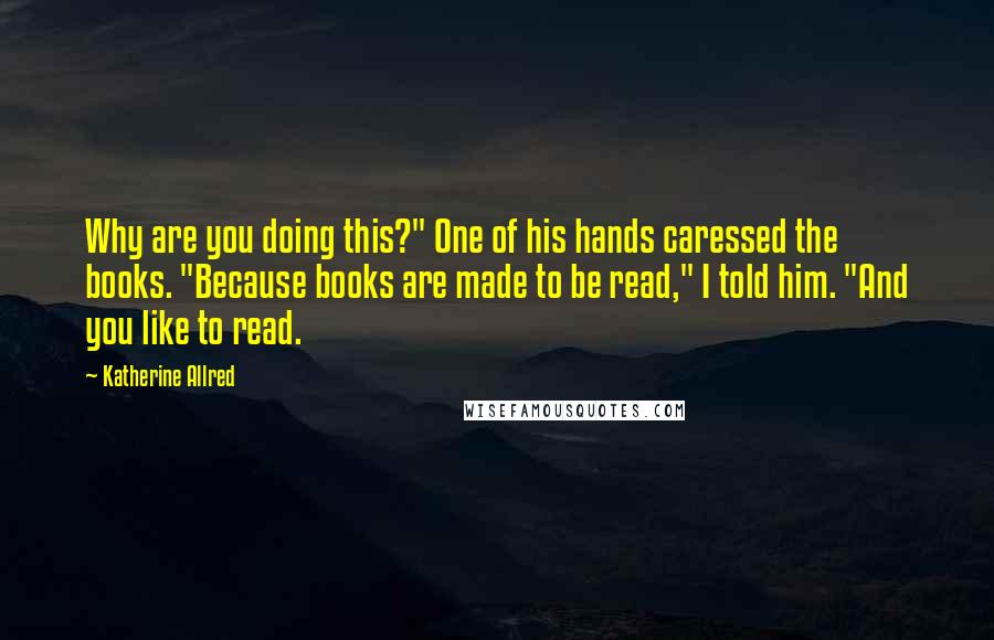 Katherine Allred Quotes: Why are you doing this?" One of his hands caressed the books. "Because books are made to be read," I told him. "And you like to read.