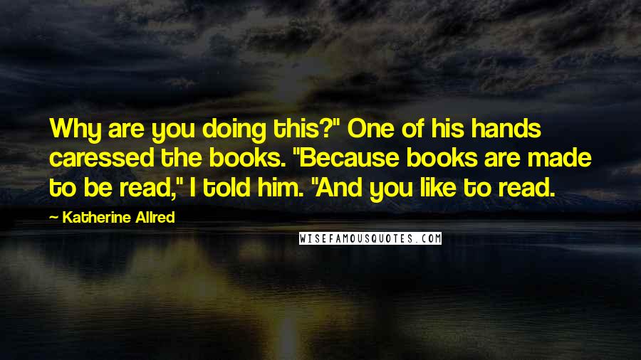 Katherine Allred Quotes: Why are you doing this?" One of his hands caressed the books. "Because books are made to be read," I told him. "And you like to read.