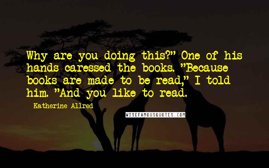 Katherine Allred Quotes: Why are you doing this?" One of his hands caressed the books. "Because books are made to be read," I told him. "And you like to read.