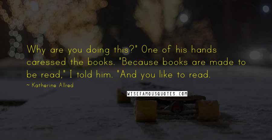 Katherine Allred Quotes: Why are you doing this?" One of his hands caressed the books. "Because books are made to be read," I told him. "And you like to read.