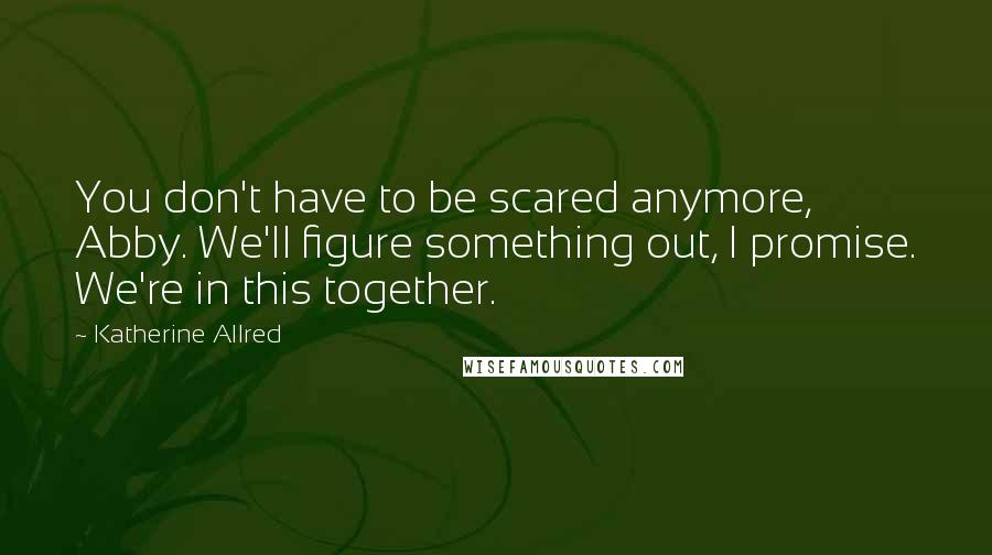 Katherine Allred Quotes: You don't have to be scared anymore, Abby. We'll figure something out, I promise. We're in this together.