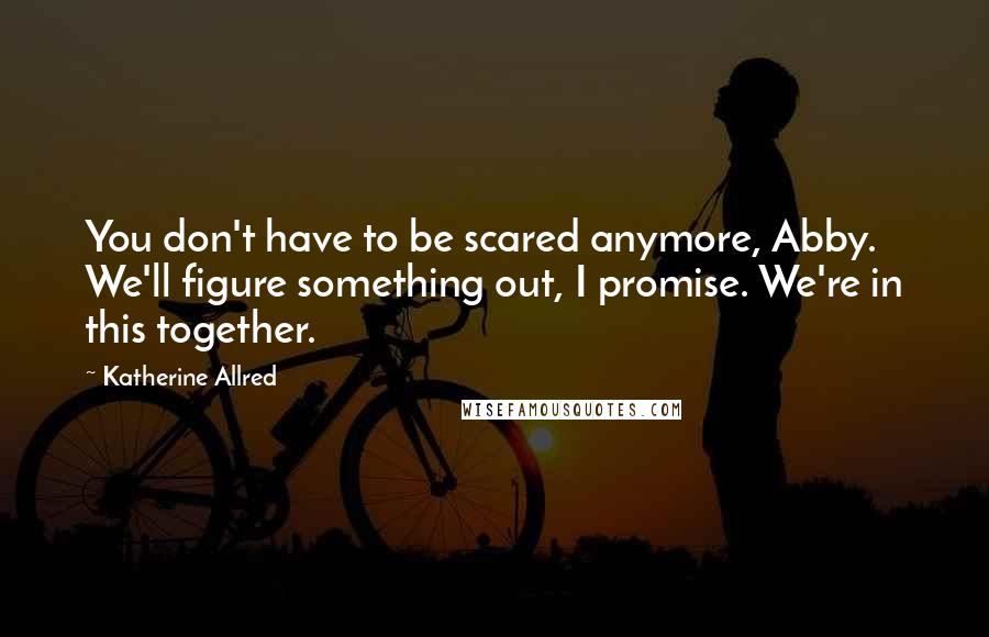 Katherine Allred Quotes: You don't have to be scared anymore, Abby. We'll figure something out, I promise. We're in this together.