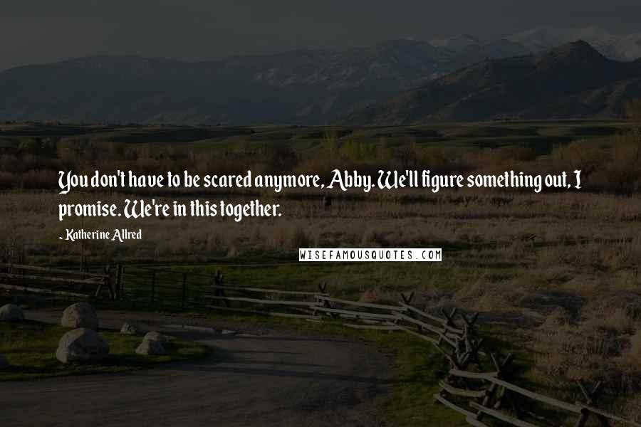 Katherine Allred Quotes: You don't have to be scared anymore, Abby. We'll figure something out, I promise. We're in this together.
