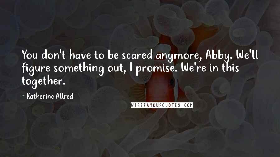 Katherine Allred Quotes: You don't have to be scared anymore, Abby. We'll figure something out, I promise. We're in this together.