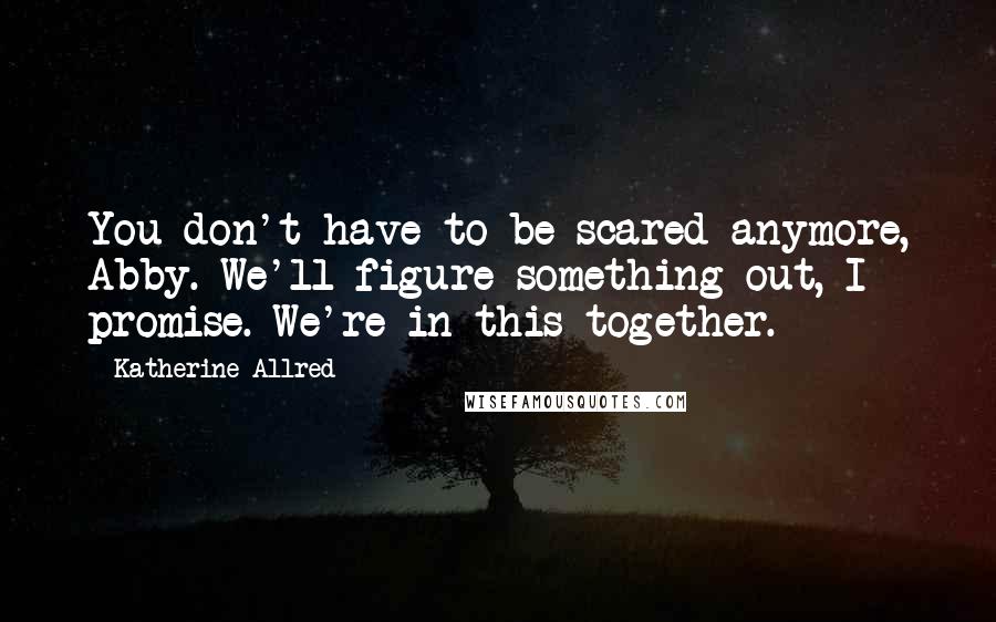 Katherine Allred Quotes: You don't have to be scared anymore, Abby. We'll figure something out, I promise. We're in this together.