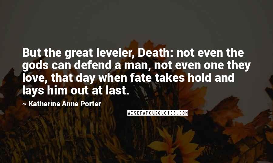 Katherine Anne Porter Quotes: But the great leveler, Death: not even the gods can defend a man, not even one they love, that day when fate takes hold and lays him out at last.