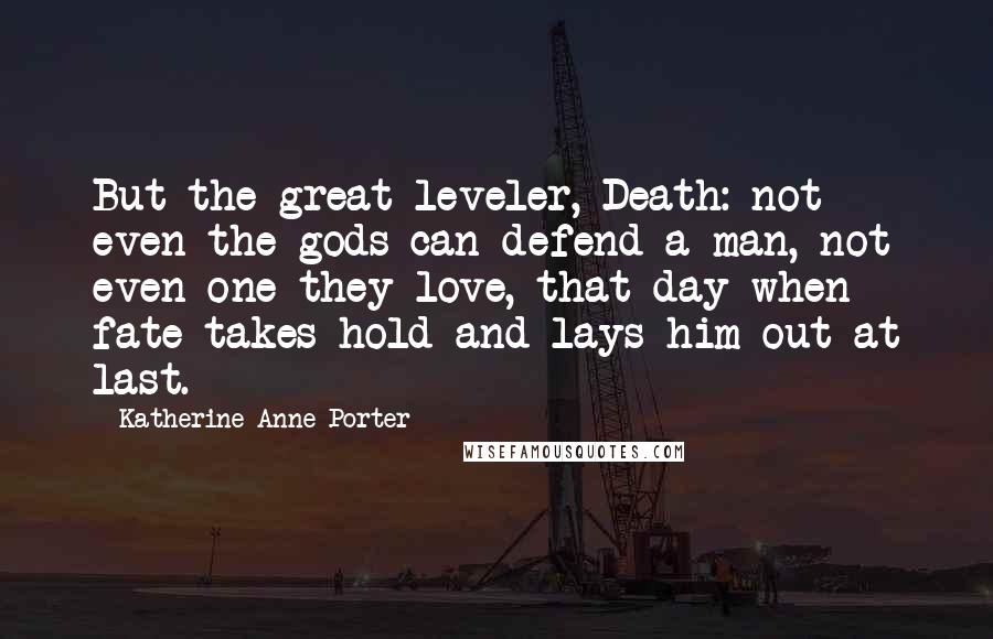 Katherine Anne Porter Quotes: But the great leveler, Death: not even the gods can defend a man, not even one they love, that day when fate takes hold and lays him out at last.