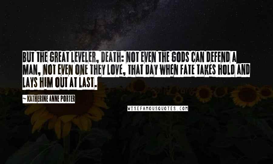 Katherine Anne Porter Quotes: But the great leveler, Death: not even the gods can defend a man, not even one they love, that day when fate takes hold and lays him out at last.