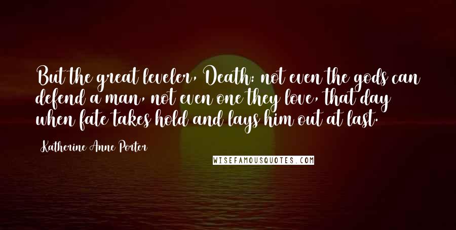 Katherine Anne Porter Quotes: But the great leveler, Death: not even the gods can defend a man, not even one they love, that day when fate takes hold and lays him out at last.