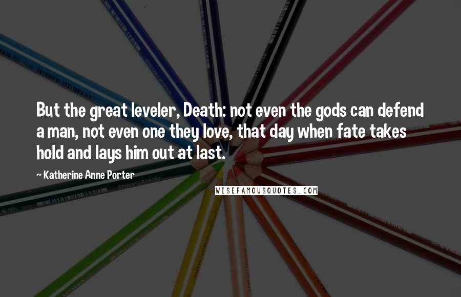 Katherine Anne Porter Quotes: But the great leveler, Death: not even the gods can defend a man, not even one they love, that day when fate takes hold and lays him out at last.