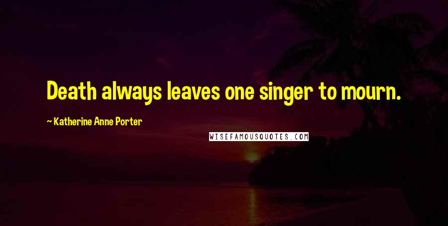 Katherine Anne Porter Quotes: Death always leaves one singer to mourn.