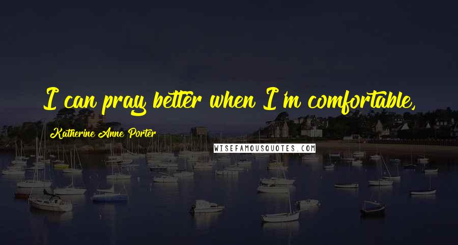 Katherine Anne Porter Quotes: I can pray better when I'm comfortable,