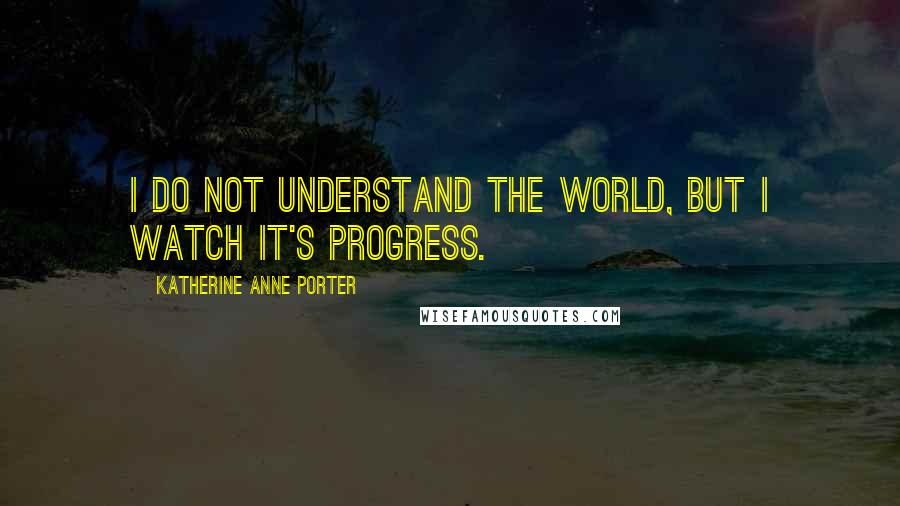 Katherine Anne Porter Quotes: I do not understand the world, but I watch it's progress.