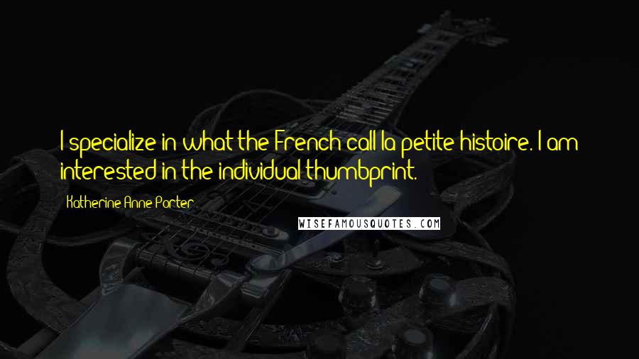 Katherine Anne Porter Quotes: I specialize in what the French call la petite histoire. I am interested in the individual thumbprint.