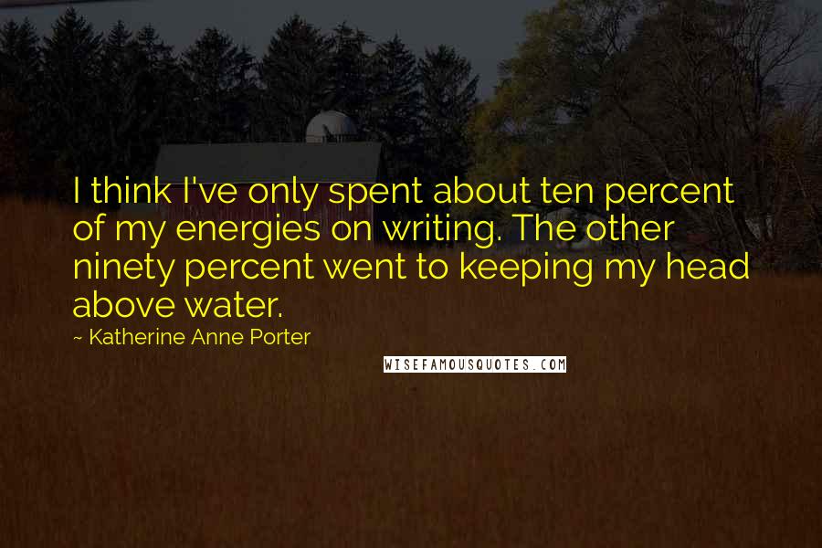 Katherine Anne Porter Quotes: I think I've only spent about ten percent of my energies on writing. The other ninety percent went to keeping my head above water.