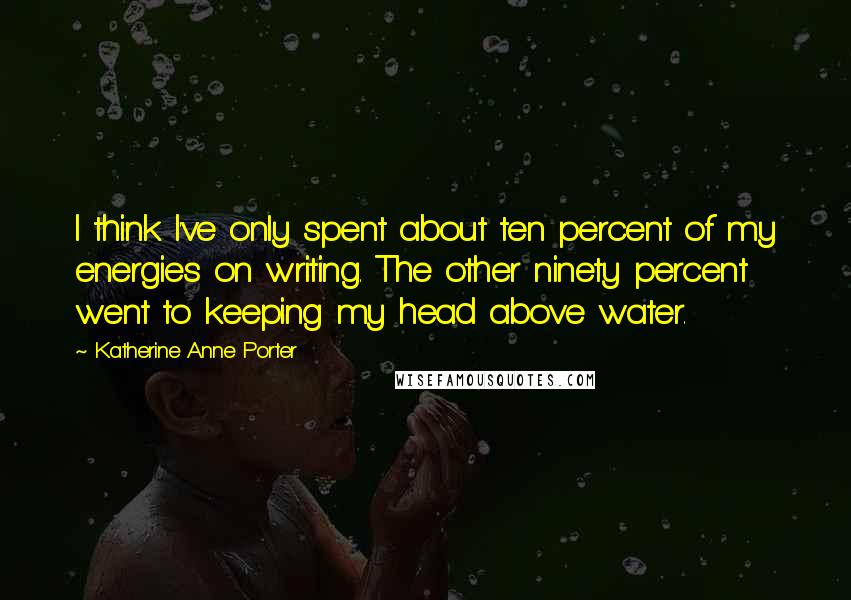 Katherine Anne Porter Quotes: I think I've only spent about ten percent of my energies on writing. The other ninety percent went to keeping my head above water.