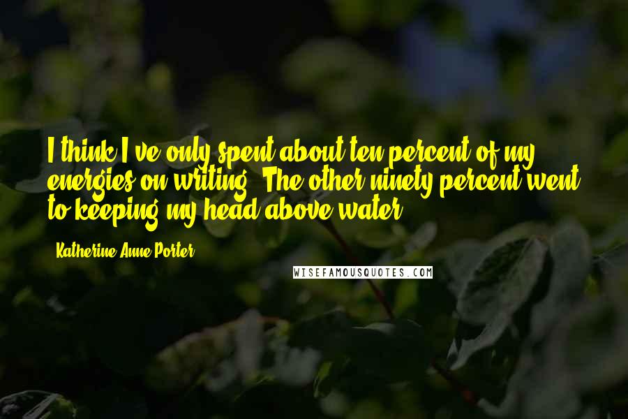 Katherine Anne Porter Quotes: I think I've only spent about ten percent of my energies on writing. The other ninety percent went to keeping my head above water.