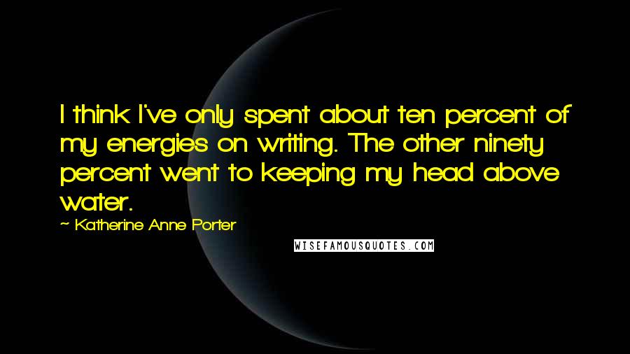 Katherine Anne Porter Quotes: I think I've only spent about ten percent of my energies on writing. The other ninety percent went to keeping my head above water.