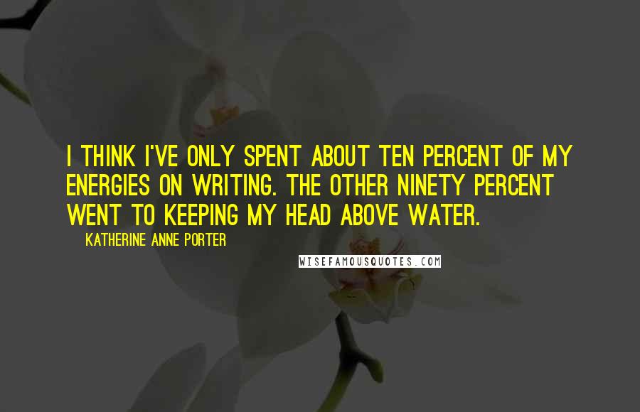 Katherine Anne Porter Quotes: I think I've only spent about ten percent of my energies on writing. The other ninety percent went to keeping my head above water.