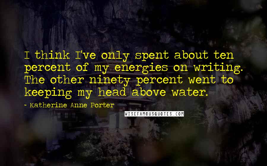 Katherine Anne Porter Quotes: I think I've only spent about ten percent of my energies on writing. The other ninety percent went to keeping my head above water.