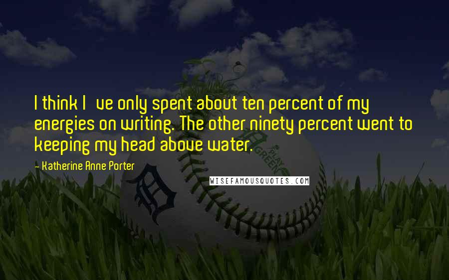 Katherine Anne Porter Quotes: I think I've only spent about ten percent of my energies on writing. The other ninety percent went to keeping my head above water.