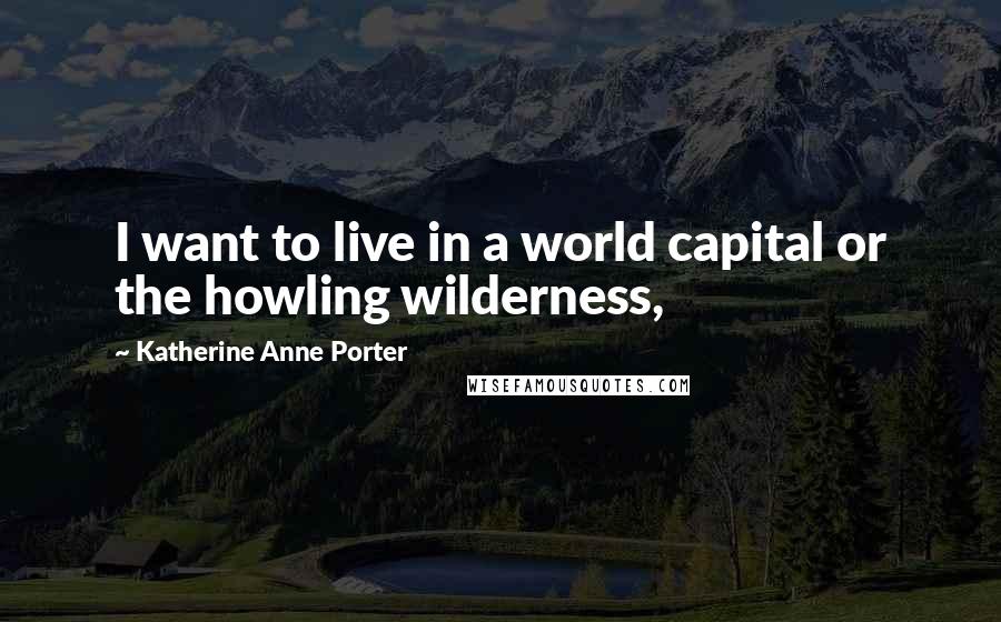 Katherine Anne Porter Quotes: I want to live in a world capital or the howling wilderness,