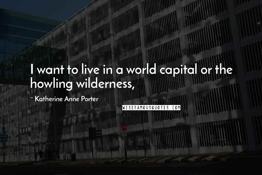 Katherine Anne Porter Quotes: I want to live in a world capital or the howling wilderness,