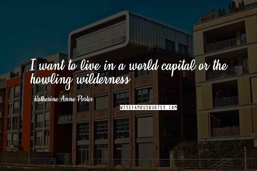 Katherine Anne Porter Quotes: I want to live in a world capital or the howling wilderness,