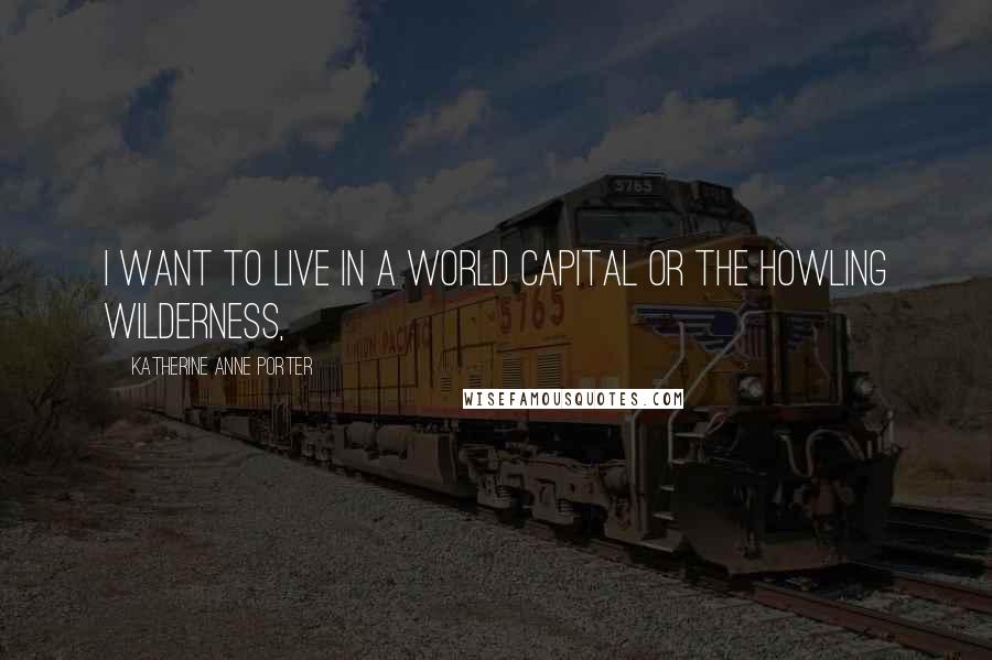 Katherine Anne Porter Quotes: I want to live in a world capital or the howling wilderness,
