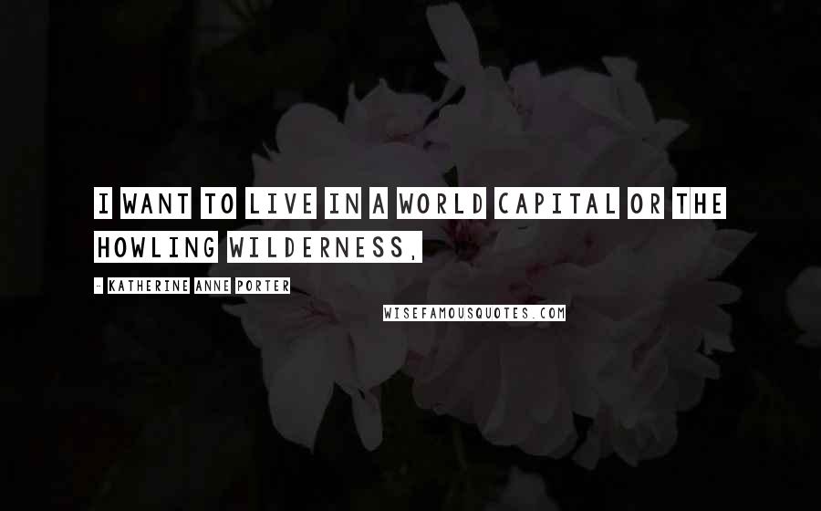 Katherine Anne Porter Quotes: I want to live in a world capital or the howling wilderness,
