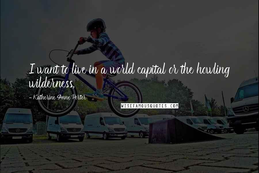 Katherine Anne Porter Quotes: I want to live in a world capital or the howling wilderness,