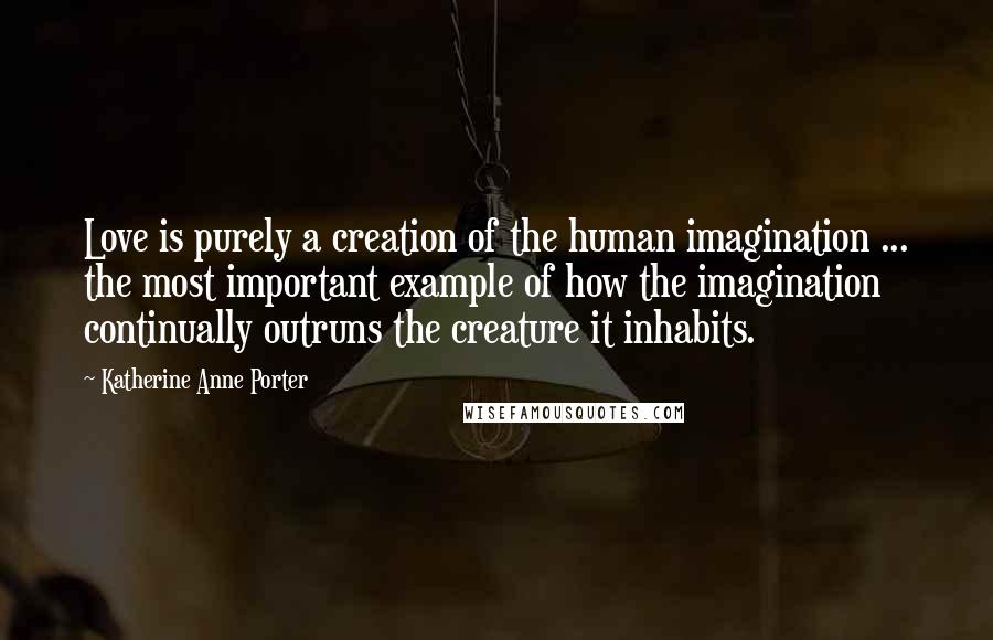 Katherine Anne Porter Quotes: Love is purely a creation of the human imagination ... the most important example of how the imagination continually outruns the creature it inhabits.