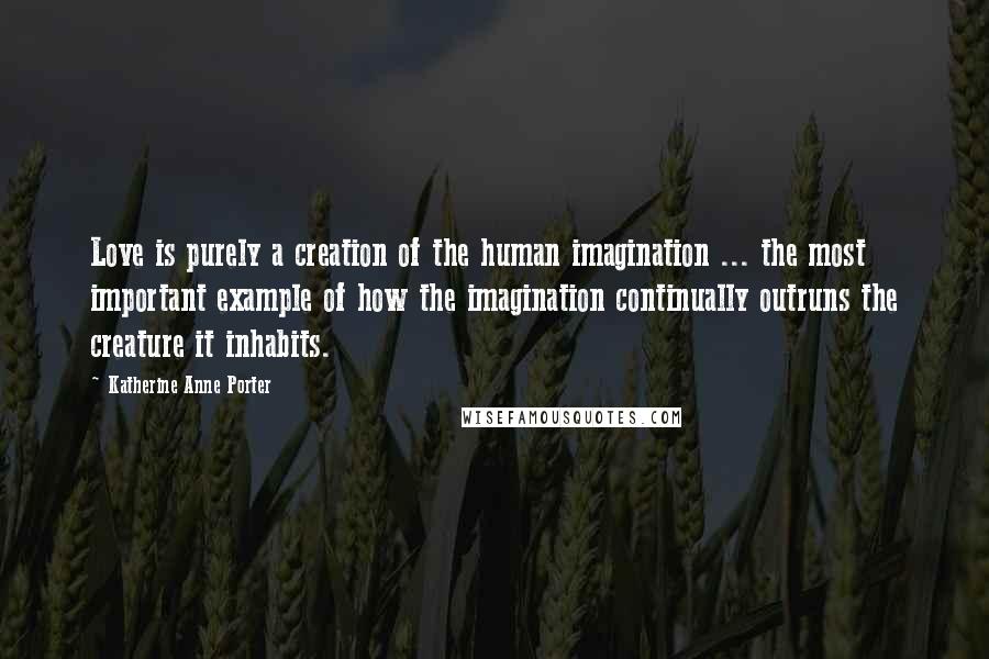 Katherine Anne Porter Quotes: Love is purely a creation of the human imagination ... the most important example of how the imagination continually outruns the creature it inhabits.