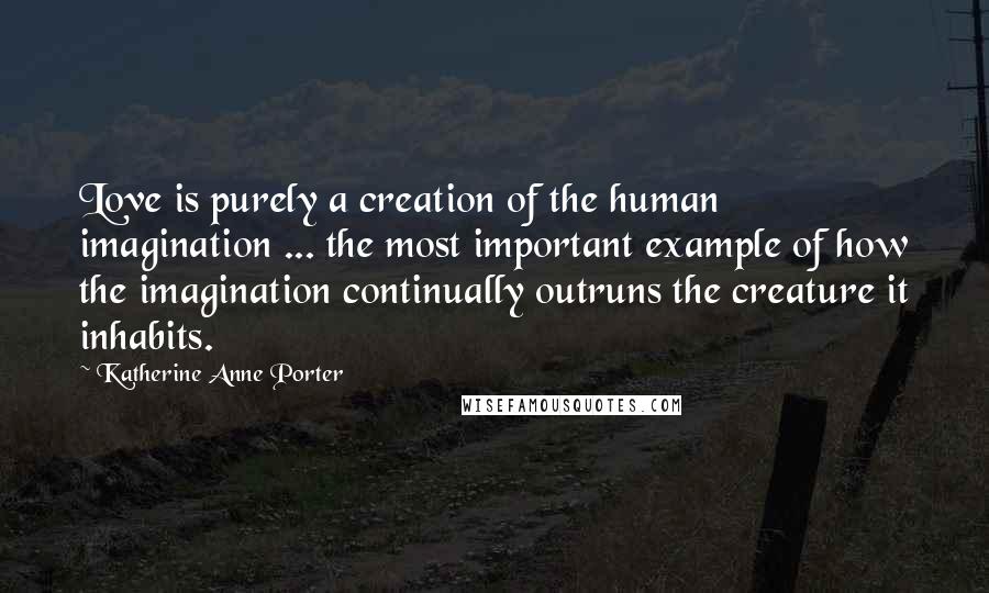 Katherine Anne Porter Quotes: Love is purely a creation of the human imagination ... the most important example of how the imagination continually outruns the creature it inhabits.