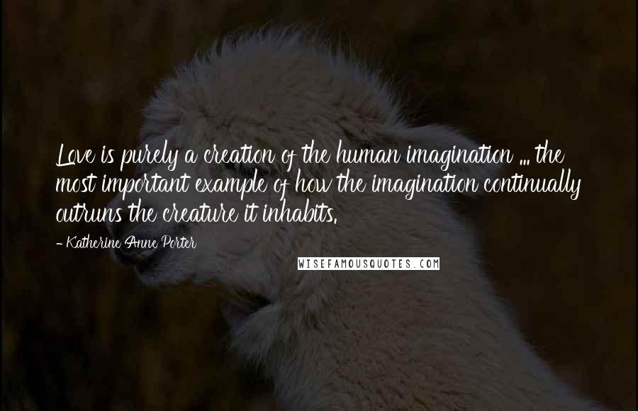 Katherine Anne Porter Quotes: Love is purely a creation of the human imagination ... the most important example of how the imagination continually outruns the creature it inhabits.